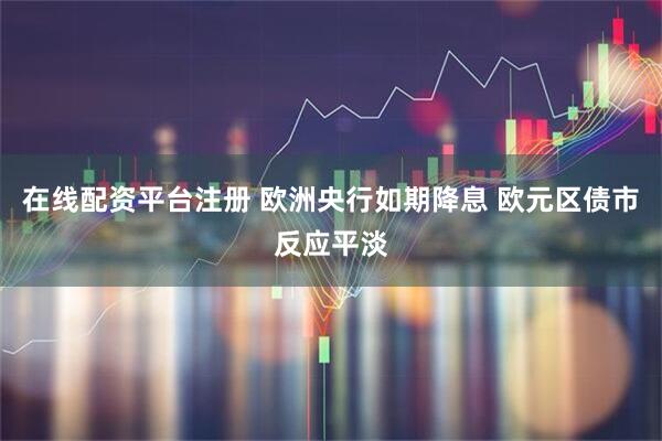 在线配资平台注册 欧洲央行如期降息 欧元区债市反应平淡