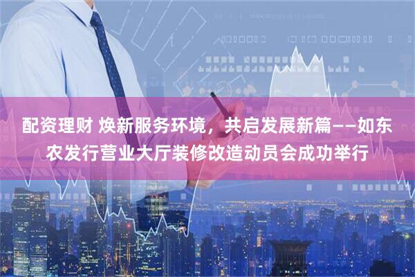 配资理财 焕新服务环境，共启发展新篇——如东农发行营业大厅装修改造动员会成功举行