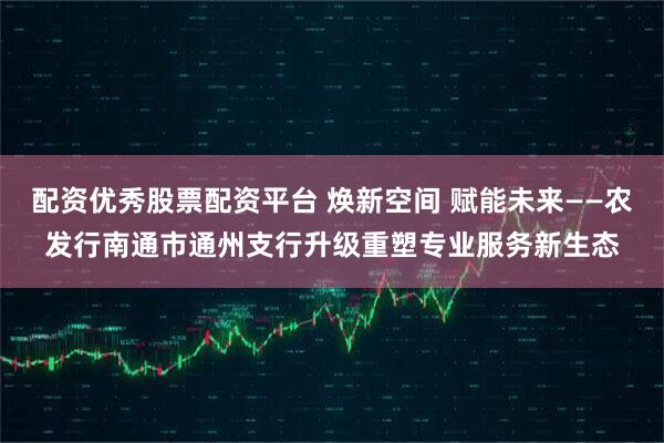 配资优秀股票配资平台 焕新空间 赋能未来——农发行南通市通州支行升级重塑专业服务新生态