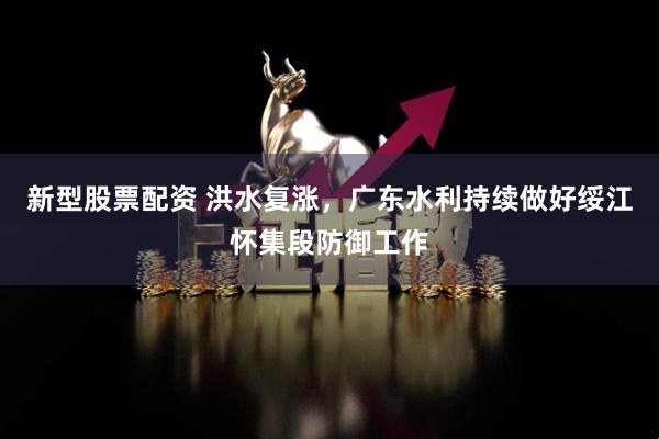 新型股票配资 洪水复涨，广东水利持续做好绥江怀集段防御工作