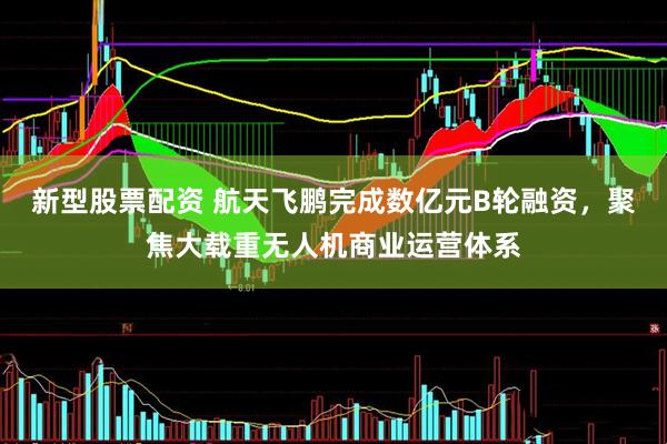 新型股票配资 航天飞鹏完成数亿元B轮融资，聚焦大载重无人机商业运营体系