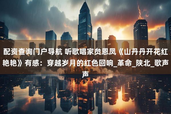 配资查询门户导航 听歌唱家贠恩凤《山丹丹开花红艳艳》有感：穿越岁月的红色回响_革命_陕北_歌声