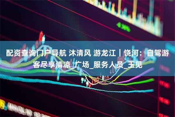 配资查询门户导航 沐清风 游龙江｜饶河：自驾游客尽享清凉_广场_服务人员_玉见