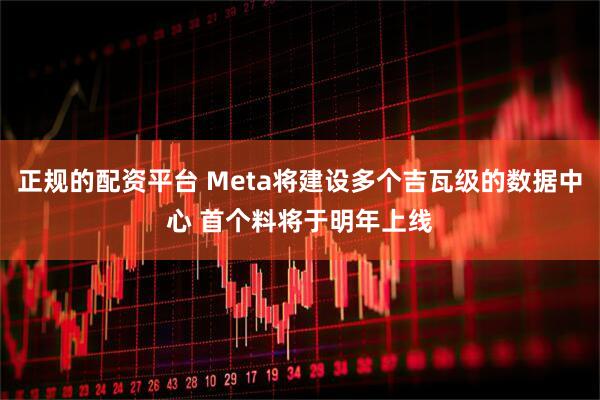 正规的配资平台 Meta将建设多个吉瓦级的数据中心 首个料将于明年上线