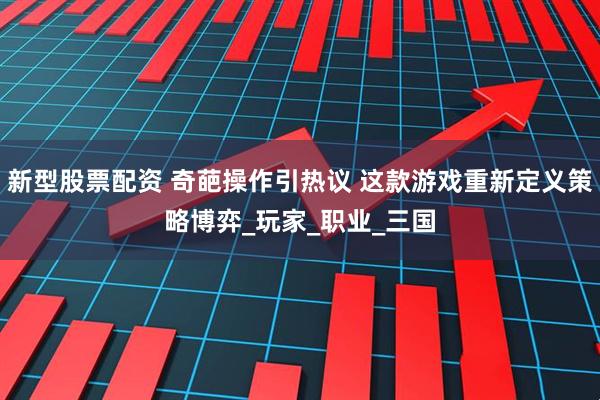 新型股票配资 奇葩操作引热议 这款游戏重新定义策略博弈_玩家_职业_三国