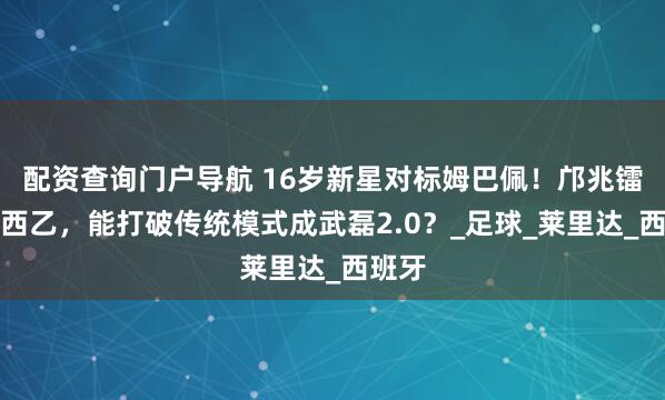 配资查询门户导航 16岁新星对标姆巴佩！邝兆镭签约西乙，能打破传统模式成武磊2.0？_足球_莱里达_西班牙