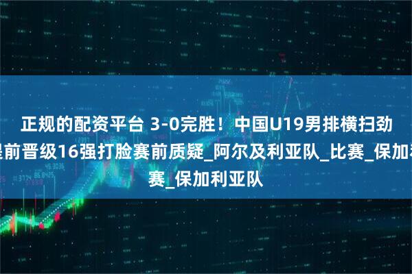 正规的配资平台 3-0完胜！中国U19男排横扫劲旅，提前晋级16强打脸赛前质疑_阿尔及利亚队_比赛_保加利亚队