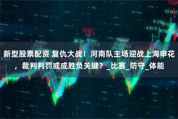 新型股票配资 复仇大战！河南队主场迎战上海申花，裁判判罚或成胜负关键？_比赛_防守_体能