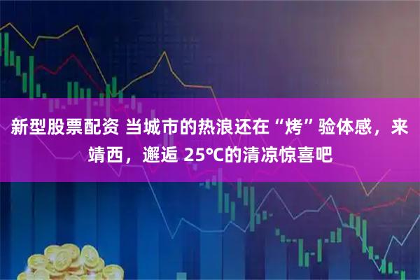 新型股票配资 当城市的热浪还在“烤”验体感，来靖西，邂逅 25℃的清凉惊喜吧