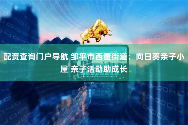 配资查询门户导航 邹平市西董街道：向日葵亲子小屋 亲子活动助成长