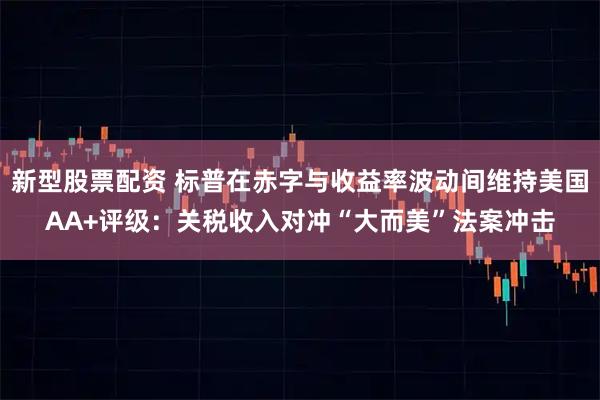 新型股票配资 标普在赤字与收益率波动间维持美国AA+评级：关税收入对冲“大而美”法案冲击