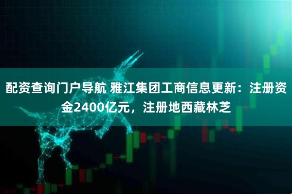配资查询门户导航 雅江集团工商信息更新：注册资金2400亿元，注册地西藏林芝