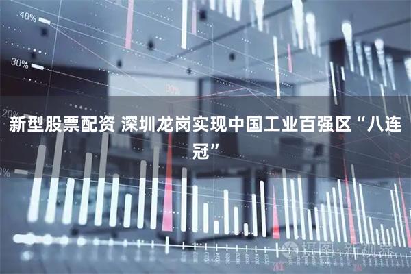 新型股票配资 深圳龙岗实现中国工业百强区“八连冠”