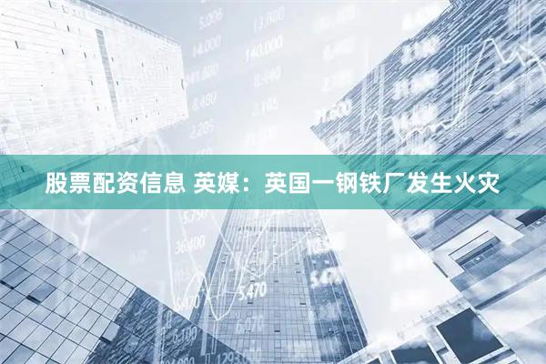 股票配资信息 英媒：英国一钢铁厂发生火灾